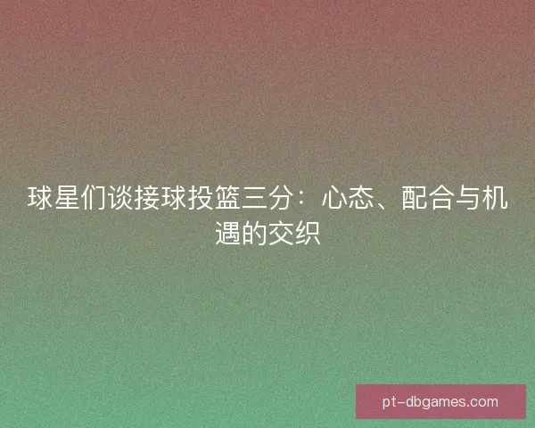 球星们谈接球投篮三分：心态、配合与机遇的交织