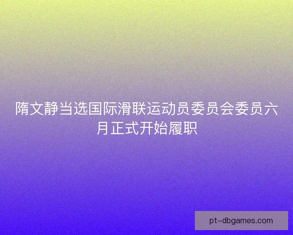 隋文静当选国际滑联运动员委员会委员六月正式开始履职