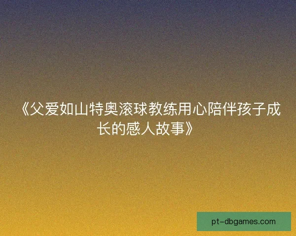 《父爱如山特奥滚球教练用心陪伴孩子成长的感人故事》