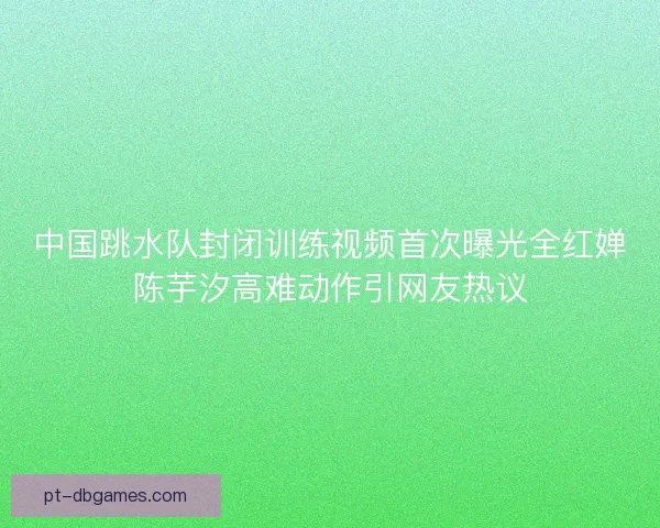 中国跳水队封闭训练视频首次曝光全红婵陈芋汐高难动作引网友热议