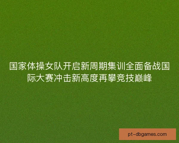 国家体操女队开启新周期集训全面备战国际大赛冲击新高度再攀竞技巅峰