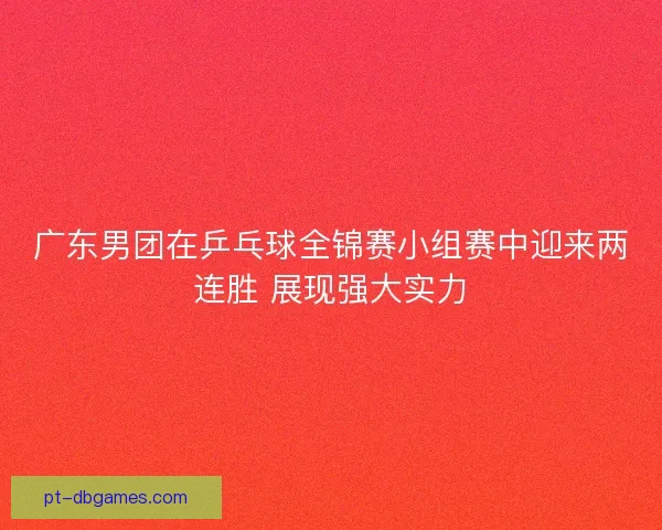 广东男团在乒乓球全锦赛小组赛中迎来两连胜 展现强大实力