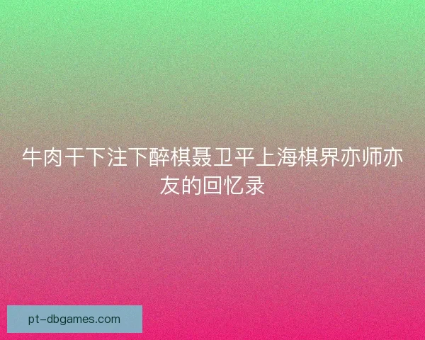牛肉干下注下醉棋聂卫平上海棋界亦师亦友的回忆录 牛肉干下注下醉棋聂卫平上海棋界亦师亦友的回忆录