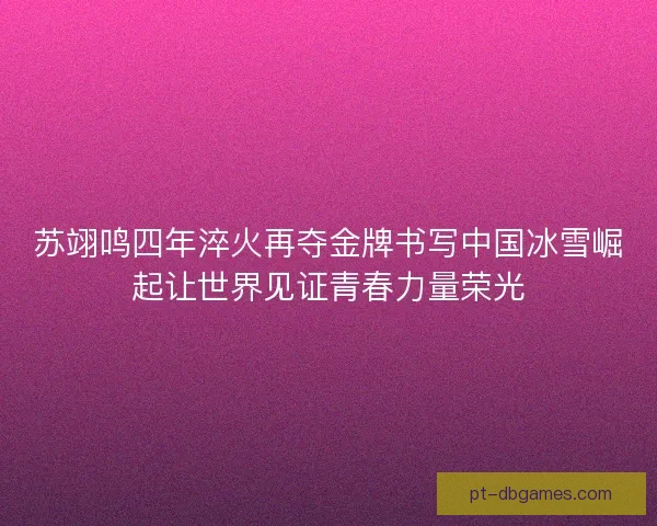苏翊鸣四年淬火再夺金牌书写中国冰雪崛起让世界见证青春力量荣光