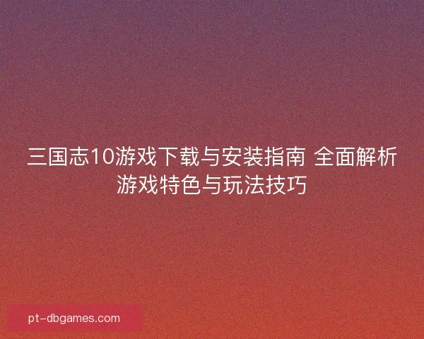 三国志10游戏下载与安装指南 全面解析游戏特色与玩法技巧
