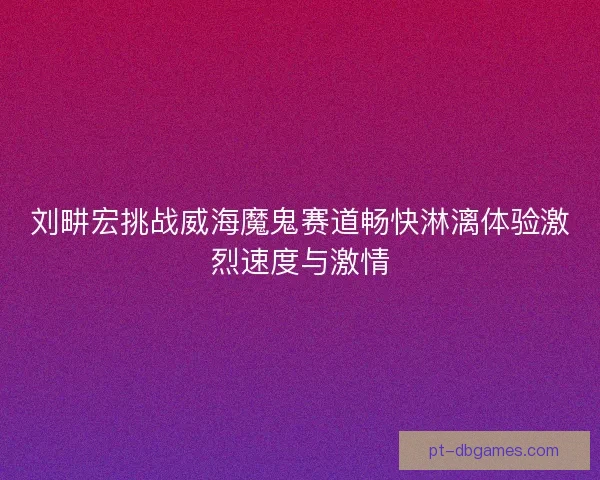 刘畊宏挑战威海魔鬼赛道畅快淋漓体验激烈速度与激情