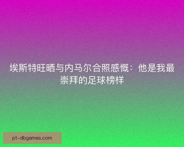埃斯特旺晒与内马尔合照感慨：他是我最崇拜的足球榜样