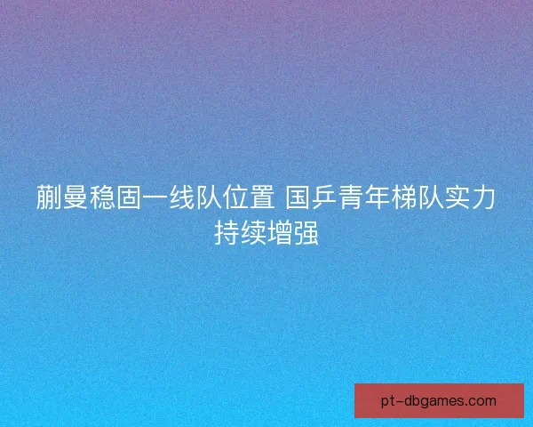 蒯曼稳固一线队位置 国乒青年梯队实力持续增强