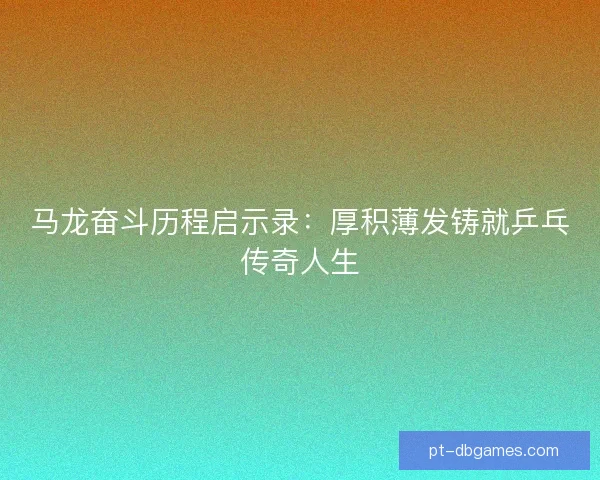 马龙奋斗历程启示录:厚积薄发铸就乒乓传奇人生 马龙奋斗历程启示录:厚积薄发铸就乒乓传奇人生