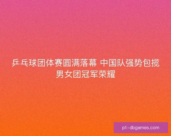 乒乓球团体赛圆满落幕 中国队强势包揽男女团冠军荣耀