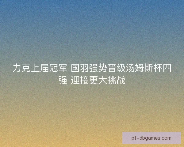 力克上届冠军 国羽强势晋级汤姆斯杯四强 迎接更大挑战 力克上届冠军 国羽强势晋级汤姆斯杯四强 迎接更大挑战