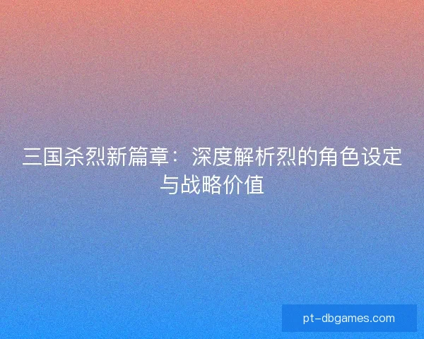 三国杀烈新篇章:深度解析烈的角色设定与战略价值 三国杀烈新篇章:深度解析烈的角色设定与战略价值