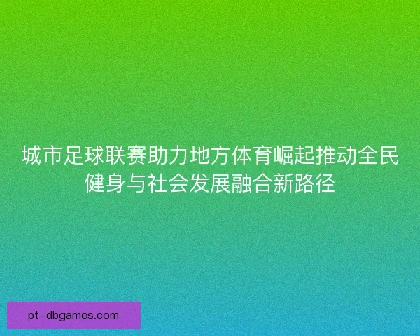 城市足球联赛助力地方体育崛起推动全民健身与社会发展融合新路径