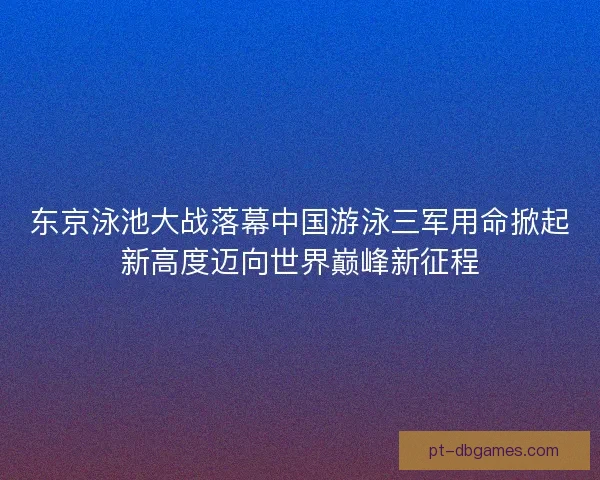 东京泳池大战落幕中国游泳三军用命掀起新高度迈向世界巅峰新征程