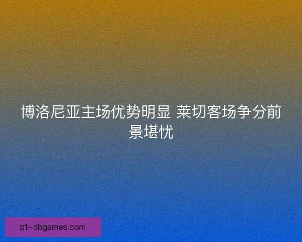 博洛尼亚主场优势明显 莱切客场争分前景堪忧 博洛尼亚主场优势明显 莱切客场争分前景堪忧