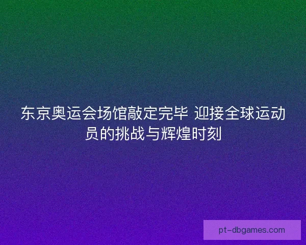 东京奥运会场馆敲定完毕 迎接全球运动员的挑战与辉煌时刻