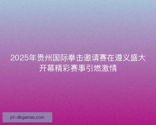 2025年贵州国际拳击邀请赛在遵义盛大开幕精彩赛事引燃激情