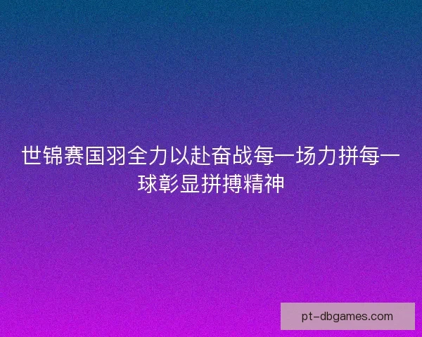 世锦赛国羽全力以赴奋战每一场力拼每一球彰显拼搏精神