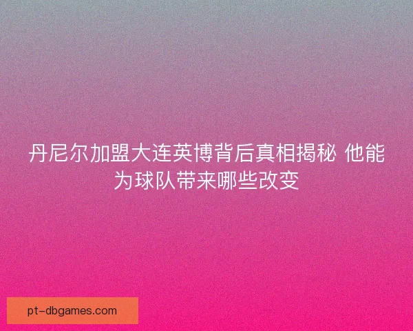 丹尼尔加盟大连英博背后真相揭秘 他能为球队带来哪些改变